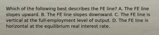 Which of the following best describes the FE​ line? A. The FE line slopes upward. B. The FE line slopes downward. C. The FE line is vertical at the​ full-employment level of output. D. The FE line is horizontal at the equilibrium real interest rate.