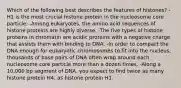 Which of the following best describes the features of histones? -H1 is the most crucial histone protein in the nucleosome core particle. -Among eukaryotes, the amino acid sequences of histone proteins are highly diverse. -The five types of histone proteins in chromatin are acidic proteins with a negative charge that assists them with binding to DNA. -In order to compact the DNA enough for eukaryotic chromosomes to fit into the nucleus, thousands of base pairs of DNA often wrap around each nucleosome core particle more than a dozen times. -Along a 10,000 bp segment of DNA, you expect to find twice as many histone protein H4, as histone protein H1.