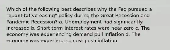 Which of the following best describes why the Fed pursued a "quantitative easing" policy during the Great Recession and Pandemic Recession? a. Unemployment had significantly increased b. Short term interest rates were near zero c. The economy was experiencing demand pull inflation d. The economy was experiencing cost push inflation