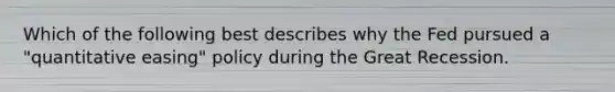 Which of the following best describes why the Fed pursued a "quantitative easing" policy during the Great Recession.