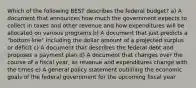 Which of the following BEST describes the federal budget? a) A document that announces how much the government expects to collect in taxes and other revenue and how expenditures will be allocated on various programs b) A document that just predicts a "bottom line" including the dollar amount of a projected surplus or deficit c) A document that describes the federal debt and proposes a payment plan d) A document that changes over the course of a fiscal year, as revenue and expenditures change with the times e) A general policy statement outlining the economic goals of the federal government for the upcoming fiscal year