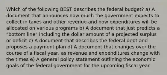 Which of the following BEST describes the federal budget? a) A document that announces how much the government expects to collect in taxes and other revenue and how expenditures will be allocated on various programs b) A document that just predicts a "bottom line" including the dollar amount of a projected surplus or deficit c) A document that describes the federal debt and proposes a payment plan d) A document that changes over the course of a fiscal year, as revenue and expenditures change with the times e) A general policy statement outlining the economic goals of the federal government for the upcoming fiscal year