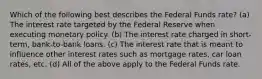 Which of the following best describes the Federal Funds rate? (a) The interest rate targeted by the Federal Reserve when executing monetary policy. (b) The interest rate charged in short-term, bank-to-bank loans. (c) The interest rate that is meant to influence other interest rates such as mortgage rates, car loan rates, etc. (d) All of the above apply to the Federal Funds rate.