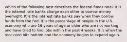 Which of the following best describes the federal funds rate? It is the interest rate banks charge each other to borrow money overnight. It is the interest rate banks pay when they borrow funds from the Fed. It is the percentage of people in the U.S. economy who are 16 years of age or older who are not working and have tried to find jobs within the past 4 weeks. It is when the recession hits bottom and the economy begins to expand again.