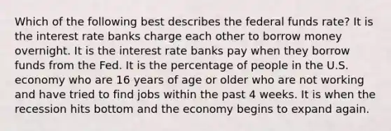 Which of the following best describes the federal funds rate? It is the interest rate banks charge each other to borrow money overnight. It is the interest rate banks pay when they borrow funds from the Fed. It is the percentage of people in the U.S. economy who are 16 years of age or older who are not working and have tried to find jobs within the past 4 weeks. It is when the recession hits bottom and the economy begins to expand again.