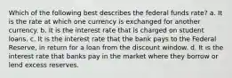 Which of the following best describes the federal funds rate? a. It is the rate at which one currency is exchanged for another currency. b. It is the interest rate that is charged on student loans. c. It is the interest rate that the bank pays to the Federal Reserve, in return for a loan from the discount window. d. It is the interest rate that banks pay in the market where they borrow or lend excess reserves.