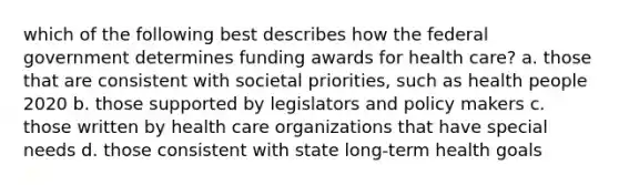 which of the following best describes how the federal government determines funding awards for health care? a. those that are consistent with societal priorities, such as health people 2020 b. those supported by legislators and policy makers c. those written by health care organizations that have special needs d. those consistent with state long-term health goals