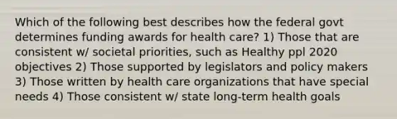 Which of the following best describes how the federal govt determines funding awards for health care? 1) Those that are consistent w/ societal priorities, such as Healthy ppl 2020 objectives 2) Those supported by legislators and policy makers 3) Those written by health care organizations that have special needs 4) Those consistent w/ state long-term health goals