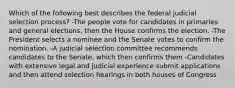 Which of the following best describes the federal judicial selection process? -The people vote for candidates in primaries and general elections, then the House confirms the election. -The President selects a nominee and the Senate votes to confirm the nomination. -A judicial selection committee recommends candidates to the Senate, which then confirms them -Candidates with extensive legal and judicial experience submit applications and then attend selection hearings in both houses of Congress