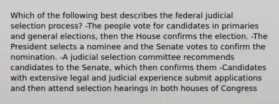 Which of the following best describes the federal judicial selection process? -The people vote for candidates in primaries and general elections, then the House confirms the election. -The President selects a nominee and the Senate votes to confirm the nomination. -A judicial selection committee recommends candidates to the Senate, which then confirms them -Candidates with extensive legal and judicial experience submit applications and then attend selection hearings in both houses of Congress