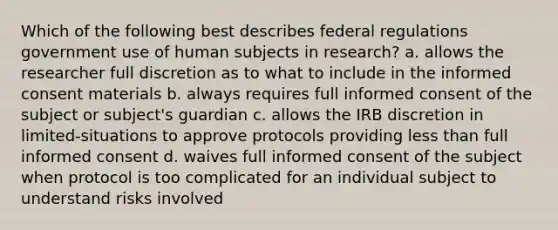 Which of the following best describes federal regulations government use of human subjects in research? a. allows the researcher full discretion as to what to include in the informed consent materials b. always requires full informed consent of the subject or subject's guardian c. allows the IRB discretion in limited-situations to approve protocols providing less than full informed consent d. waives full informed consent of the subject when protocol is too complicated for an individual subject to understand risks involved