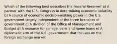 Which of the following best describes the Federal Reserve? a) A partner with the U.S. Congress in determining economic volatility b) A source of economic decision-making power in the U.S. government largely independent of the three branches of government c) A division of the Office of Management and Budget d) A resource for college loans and home loans e) A diplomatic arm of the U,S, government that focuses on the foreign exchange market