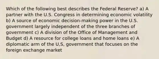 Which of the following best describes the Federal Reserve? a) A partner with the U.S. Congress in determining economic volatility b) A source of economic decision-making power in the U.S. government largely independent of the three branches of government c) A division of the Office of Management and Budget d) A resource for college loans and home loans e) A diplomatic arm of the U,S, government that focuses on the foreign exchange market