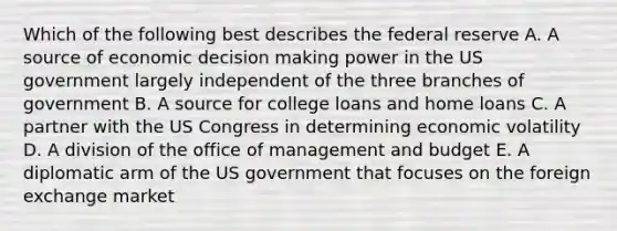 Which of the following best describes the federal reserve A. A source of economic decision making power in the US government largely independent of the three branches of government B. A source for college loans and home loans C. A partner with the US Congress in determining economic volatility D. A division of the office of management and budget E. A diplomatic arm of the US government that focuses on the foreign exchange market