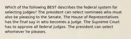 Which of the following BEST describes the federal system for selecting judges? The president can select nominees who must also be pleasing to the Senate. The House of Representatives has the final say in who becomes a judge. The Supreme Court has to approve all federal judges. The president can select whomever he pleases.