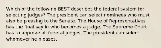 Which of the following BEST describes the federal system for selecting judges? The president can select nominees who must also be pleasing to the Senate. The House of Representatives has the final say in who becomes a judge. The Supreme Court has to approve all federal judges. The president can select whomever he pleases.