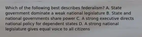 Which of the following best describes federalism? A. State government dominate a weak national legislature B. State and national governments share power C. A strong executive directs national policy for dependent states D. A strong national legislature gives equal voice to all citizens