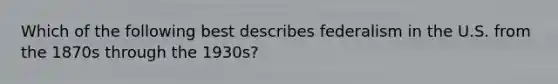 Which of the following best describes federalism in the U.S. from the 1870s through the 1930s?
