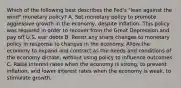 Which of the following best describes the Fed's "lean against the wind" monetary policy? A. Set monetary policy to promote aggressive growth in the economy, despite inflation. This policy was required in order to recover from the Great Depression and pay off U.S. war debts B. Resist any sharp changes to monetary policy in response to changes in the economy. Allow the economy to expand and contract as the needs and conditions of the economy dictate, without using policy to influence outcomes. C. Raise interest rates when the economy is strong, to prevent inflation, and lower interest rates when the economy is weak, to stimulate growth.