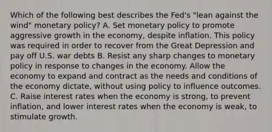 Which of the following best describes the Fed's "lean against the wind" monetary policy? A. Set monetary policy to promote aggressive growth in the economy, despite inflation. This policy was required in order to recover from the Great Depression and pay off U.S. war debts B. Resist any sharp changes to monetary policy in response to changes in the economy. Allow the economy to expand and contract as the needs and conditions of the economy dictate, without using policy to influence outcomes. C. Raise interest rates when the economy is strong, to prevent inflation, and lower interest rates when the economy is weak, to stimulate growth.