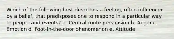 Which of the following best describes a feeling, often influenced by a belief, that predisposes one to respond in a particular way to people and events? a. Central route persuasion b. Anger c. Emotion d. Foot-in-the-door phenomenon e. Attitude