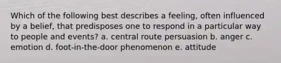 Which of the following best describes a feeling, often influenced by a belief, that predisposes one to respond in a particular way to people and events? a. central route persuasion b. anger c. emotion d. foot-in-the-door phenomenon e. attitude