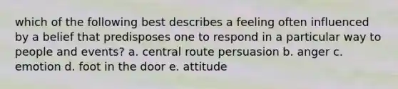 which of the following best describes a feeling often influenced by a belief that predisposes one to respond in a particular way to people and events? a. central route persuasion b. anger c. emotion d. foot in the door e. attitude