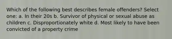 Which of the following best describes female offenders? Select one: a. In their 20s b. Survivor of physical or sexual abuse as children c. Disproportionately white d. Most likely to have been convicted of a property crime