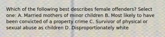 Which of the following best describes female offenders? Select one: A. Married mothers of minor children B. Most likely to have been convicted of a property crime C. Survivor of physical or sexual abuse as children D. Disproportionately white