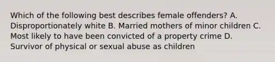 Which of the following best describes female offenders? A. Disproportionately white B. Married mothers of minor children C. Most likely to have been convicted of a property crime D. Survivor of physical or sexual abuse as children