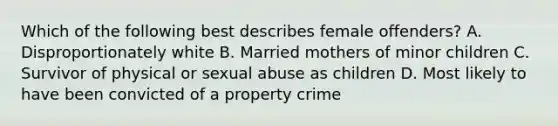 Which of the following best describes female offenders? A. Disproportionately white B. Married mothers of minor children C. Survivor of physical or sexual abuse as children D. Most likely to have been convicted of a property crime