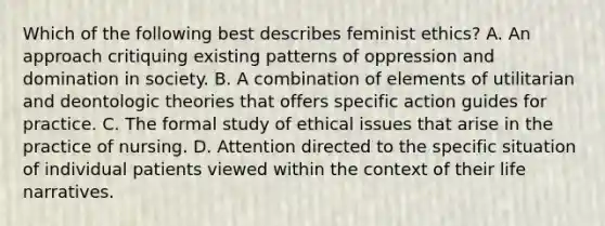 Which of the following best describes feminist ethics? A. An approach critiquing existing patterns of oppression and domination in society. B. A combination of elements of utilitarian and deontologic theories that offers specific action guides for practice. C. The formal study of ethical issues that arise in the practice of nursing. D. Attention directed to the specific situation of individual patients viewed within the context of their life narratives.