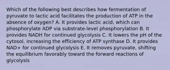 Which of the following best describes how fermentation of pyruvate to lactic acid facilitates the production of ATP in the absence of oxygen? A. It provides lactic acid, which can phosphorylate ADP via substrate-level phosphorylation B. It provides NADH for continued glycolysis C. It lowers the pH of the cytosol, increasing the efficiency of ATP synthase D. It provides NAD+ for continued glycolysis E. It removes pyruvate, shifting the equilibrium favorably toward the forward reactions of glycolysis