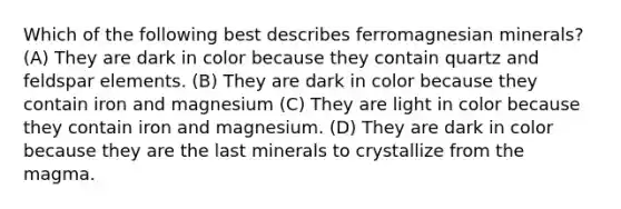 Which of the following best describes ferromagnesian minerals? (A) They are dark in color because they contain quartz and feldspar elements. (B) They are dark in color because they contain iron and magnesium (C) They are light in color because they contain iron and magnesium. (D) They are dark in color because they are the last minerals to crystallize from the magma.