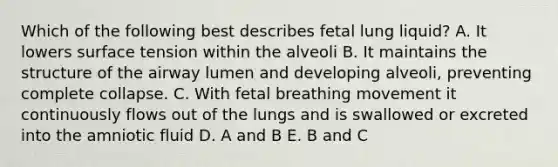 Which of the following best describes fetal lung liquid? A. It lowers surface tension within the alveoli B. It maintains the structure of the airway lumen and developing alveoli, preventing complete collapse. C. With fetal breathing movement it continuously flows out of the lungs and is swallowed or excreted into the amniotic fluid D. A and B E. B and C