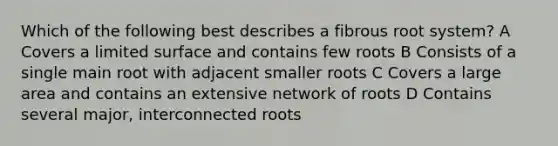 Which of the following best describes a fibrous root system? A Covers a limited surface and contains few roots B Consists of a single main root with adjacent smaller roots C Covers a large area and contains an extensive network of roots D Contains several major, interconnected roots