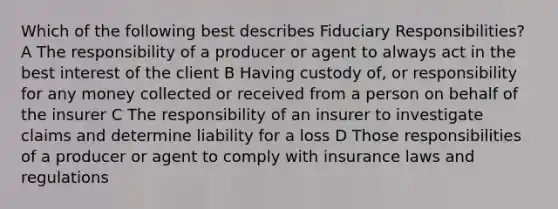 Which of the following best describes Fiduciary Responsibilities? A The responsibility of a producer or agent to always act in the best interest of the client B Having custody of, or responsibility for any money collected or received from a person on behalf of the insurer C The responsibility of an insurer to investigate claims and determine liability for a loss D Those responsibilities of a producer or agent to comply with insurance laws and regulations