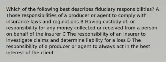 Which of the following best describes fiduciary responsibilities? A Those responsibilities of a producer or agent to comply with insurance laws and regulations B Having custody of, or responsibility for any money collected or received from a person on behalf of the insurer C The responsibility of an insurer to investigate claims and determine liability for a loss D The responsibility of a producer or agent to always act in the best interest of the client