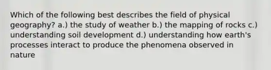 Which of the following best describes the field of physical geography? a.) the study of weather b.) the mapping of rocks c.) understanding soil development d.) understanding how earth's processes interact to produce the phenomena observed in nature