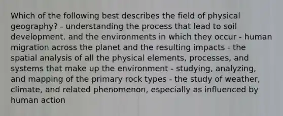 Which of the following best describes the field of physical geography? - understanding the process that lead to soil development. and the environments in which they occur - human migration across the planet and the resulting impacts - the spatial analysis of all the physical elements, processes, and systems that make up the environment - studying, analyzing, and mapping of the primary rock types - the study of weather, climate, and related phenomenon, especially as influenced by human action