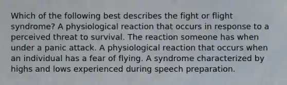 Which of the following best describes the fight or flight syndrome? A physiological reaction that occurs in response to a perceived threat to survival. The reaction someone has when under a panic attack. A physiological reaction that occurs when an individual has a fear of flying. A syndrome characterized by highs and lows experienced during speech preparation.