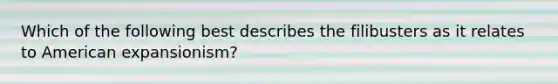 Which of the following best describes the filibusters as it relates to American expansionism?