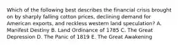 Which of the following best describes the financial crisis brought on by sharply falling cotton prices, declining demand for American exports, and reckless western land speculation? A. Manifest Destiny B. Land Ordinance of 1785 C. The Great Depression D. The Panic of 1819 E. The Great Awakening