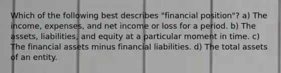 Which of the following best describes "financial position"? a) The income, expenses, and net income or loss for a period. b) The assets, liabilities, and equity at a particular moment in time. c) The financial assets minus financial liabilities. d) The total assets of an entity.