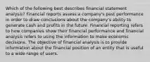 Which of the following best describes financial statement analysis? Financial reports assess a company's past performance in order to draw conclusions about the company's ability to generate cash and profits in the future. Financial reporting refers to how companies show their financial performance and financial analysis refers to using the information to make economic decisions. The objective of financial analysis is to provide information about the financial position of an entity that is useful to a wide range of users.