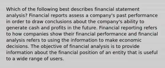 Which of the following best describes financial statement analysis? Financial reports assess a company's past performance in order to draw conclusions about the company's ability to generate cash and profits in the future. Financial reporting refers to how companies show their financial performance and financial analysis refers to using the information to make economic decisions. The objective of financial analysis is to provide information about the financial position of an entity that is useful to a wide range of users.