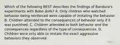 Which of the following BEST describes the findings of Bandura's experiments with Bobo dolls? A. Only children who watched behavior being reinforced were capable of imitating the behavior. B. Children attended to the consequences of behavior only if it was punished. C. Children attended to both behavior and the consequences regardless of the type of consequences. D. Children were only able to imitate the exact aggressive behaviors they observed.