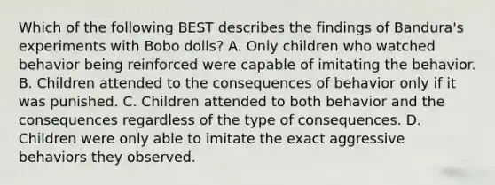 Which of the following BEST describes the findings of Bandura's experiments with Bobo dolls? A. Only children who watched behavior being reinforced were capable of imitating the behavior. B. Children attended to the consequences of behavior only if it was punished. C. Children attended to both behavior and the consequences regardless of the type of consequences. D. Children were only able to imitate the exact aggressive behaviors they observed.