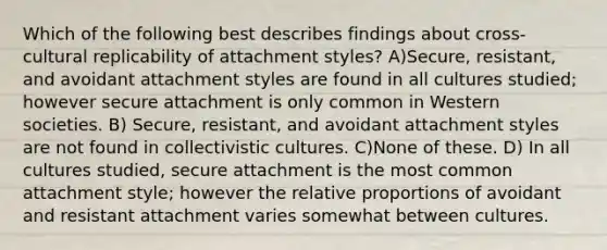 Which of the following best describes findings about cross-cultural replicability of attachment styles? A)Secure, resistant, and avoidant attachment styles are found in all cultures studied; however secure attachment is only common in Western societies. B) Secure, resistant, and avoidant attachment styles are not found in collectivistic cultures. C)None of these. D) In all cultures studied, secure attachment is the most common attachment style; however the relative proportions of avoidant and resistant attachment varies somewhat between cultures.