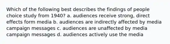 Which of the following best describes the findings of people choice study from 1940? a. audiences receive strong, direct effects form media b. audiences are indirectly affected by media campaign messages c. audiences are unaffected by media campaign messages d. audiences actively use the media